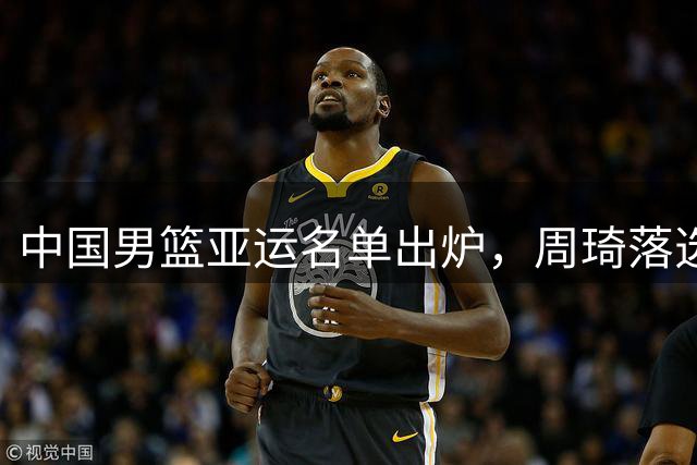中国男篮亚运名单出炉，周琦落选引关注